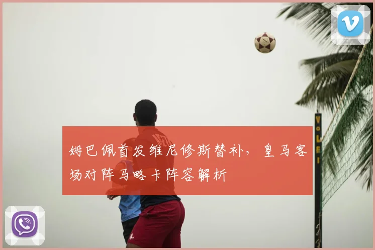 姆巴佩首发维尼修斯替补，皇马客场对阵马略卡阵容解析