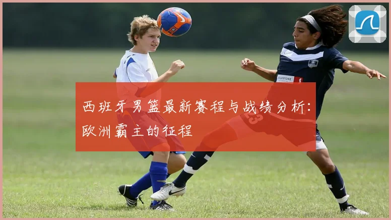 西班牙男篮最新赛程与战绩分析：欧洲霸主的征程