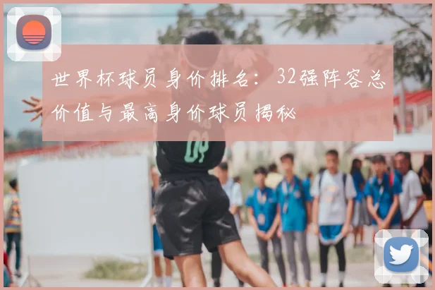 世界杯球员身价排名：32强阵容总价值与最高身价球员揭秘