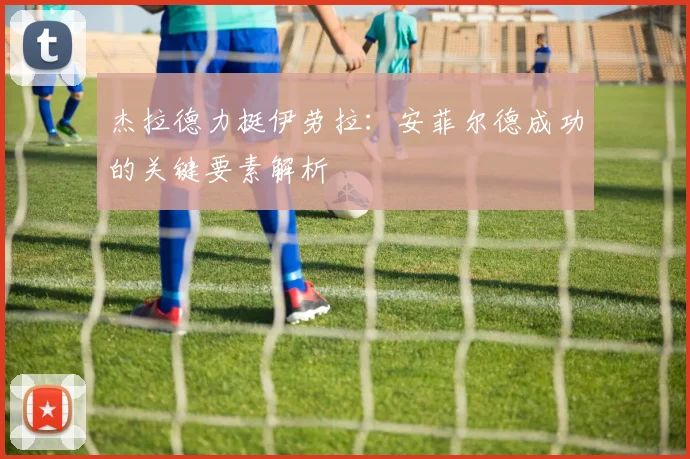 杰拉德力挺伊劳拉：安菲尔德成功的关键要素解析