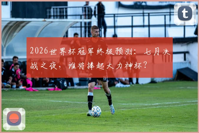 2026世界杯冠军终极预测:七月决战之夜,谁将捧起大力神杯?