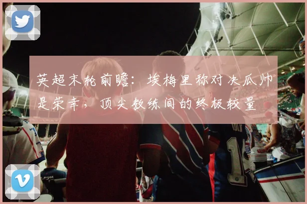 英超末轮前瞻：埃梅里称对决瓜帅是荣幸，顶尖教练间的终极较量