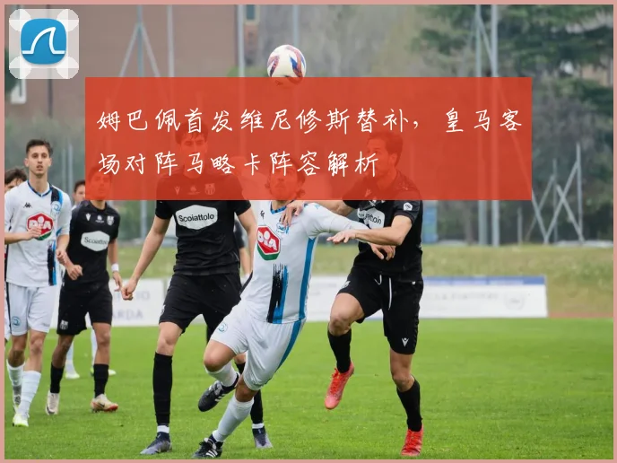 姆巴佩首发维尼修斯替补,皇马客场对阵马略卡阵容解析