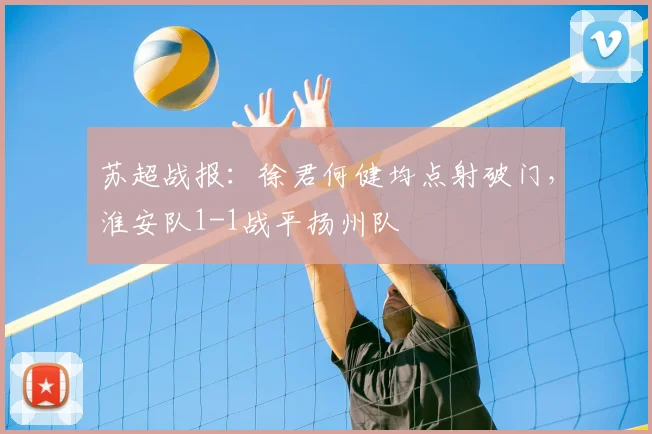 苏超战报:徐君何健均点射破门,淮安队1-1战平扬州队