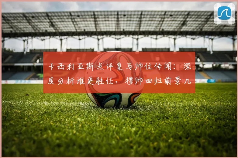 卡西利亚斯点评皇马帅位传闻：深度分析谁更胜任，穆帅回归前景几何？