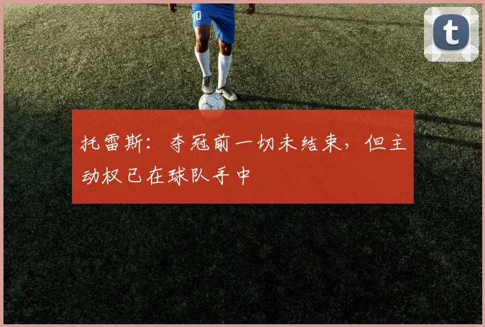 托雷斯:夺冠前一切未结束,但主动权已在球队手中