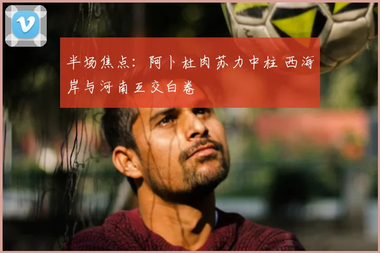 半场焦点:阿卜杜肉苏力中柱 西海岸与河南互交白卷