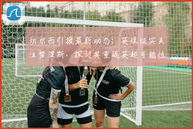切尔西引援最新动态:英媒证实关注努涅斯,探讨其重返英超可能性与前景分析