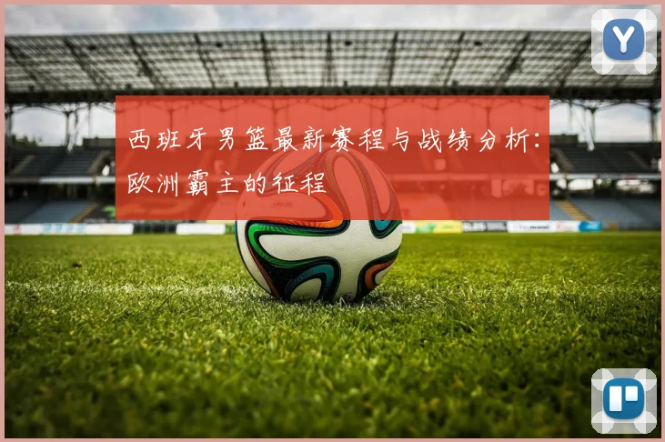西班牙男篮最新赛程与战绩分析：欧洲霸主的征程