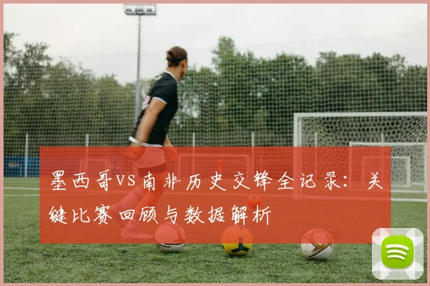 墨西哥vs南非历史交锋全记录:关键比赛回顾与数据解析