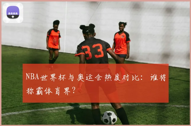 NBA世界杯与奥运会热度对比：谁将称霸体育界？