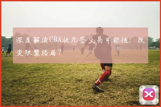 深度解读CBA状元签交易可能性：改变联盟格局？